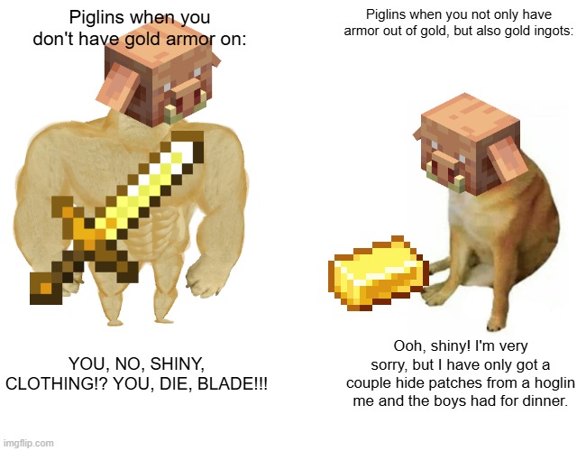 Pig-goblins LOVE gold. | Piglins when you don't have gold armor on:; Piglins when you not only have armor out of gold, but also gold ingots:; YOU, NO, SHINY, CLOTHING!? YOU, DIE, BLADE!!! Ooh, shiny! I'm very sorry, but I have only got a couple hide patches from a hoglin me and the boys had for dinner. | image tagged in memes,buff doge vs cheems,piglins,love,gold | made w/ Imgflip meme maker