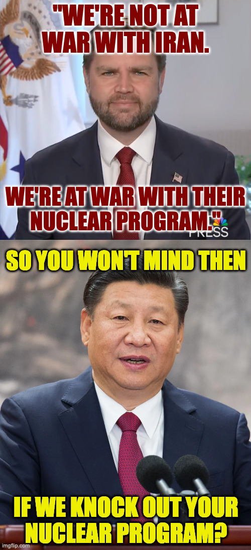 This makes sense because Xi doesn't need Congressional approval either. | "WE'RE NOT AT WAR WITH IRAN. WE'RE AT WAR WITH THEIR
NUCLEAR PROGRAM."; SO YOU WON'T MIND THEN; IF WE KNOCK OUT YOUR
NUCLEAR PROGRAM? | image tagged in memes,jd vance | made w/ Imgflip meme maker