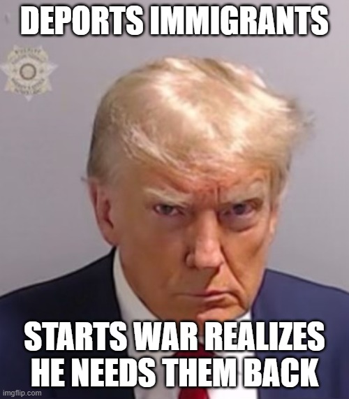 Donald Trump Mugshot | DEPORTS IMMIGRANTS; STARTS WAR REALIZES HE NEEDS THEM BACK | image tagged in donald trump mugshot | made w/ Imgflip meme maker