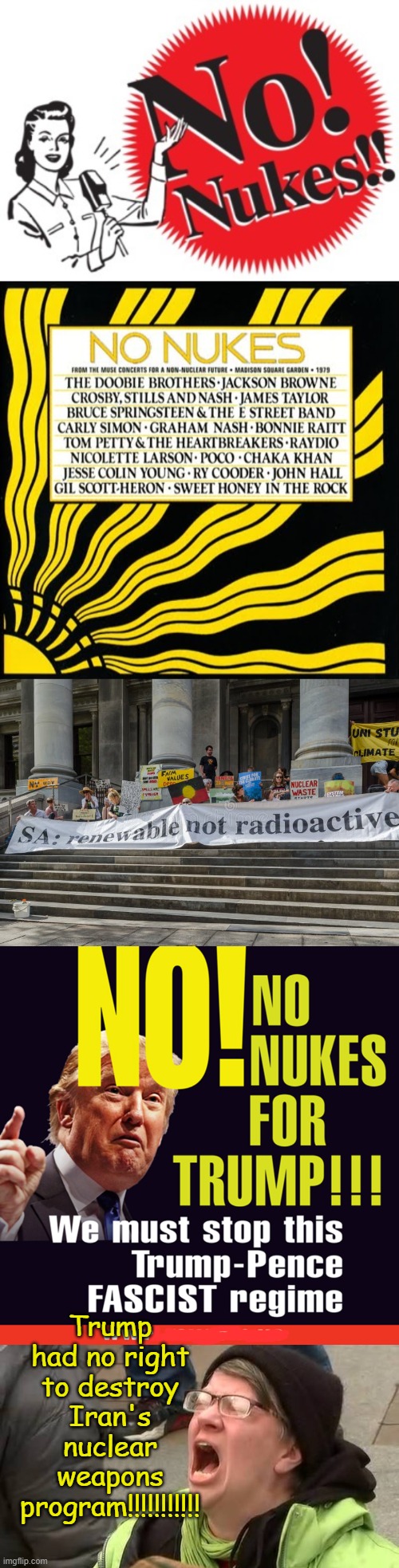 A Blast from the Past (pun intended) and the Woke response | Trump had no right to destroy Iran's nuclear weapons program!!!!!!!!!!! | image tagged in no nukes,screaming trump protester at inauguration | made w/ Imgflip meme maker