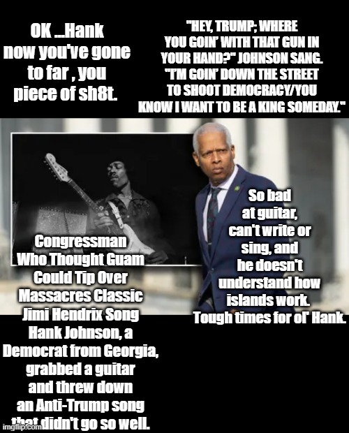 Hank chose to  desecrate Hendrix to celebrate Black Music Month. Max Frost used Hendrix also. | "HEY, TRUMP; WHERE YOU GOIN’ WITH THAT GUN IN YOUR HAND?" JOHNSON SANG. "I’M GOIN’ DOWN THE STREET TO SHOOT DEMOCRACY/YOU KNOW I WANT TO BE A KING SOMEDAY."; OK ...Hank now you've gone to far , you piece of sh8t. So bad at guitar, can't write or sing, and he doesn't understand how islands work. 

Tough times for ol' Hank. Congressman Who Thought Guam Could Tip Over Massacres Classic Jimi Hendrix Song
Hank Johnson, a Democrat from Georgia, grabbed a guitar and threw down an Anti-Trump song that didn't go so well. | made w/ Imgflip meme maker