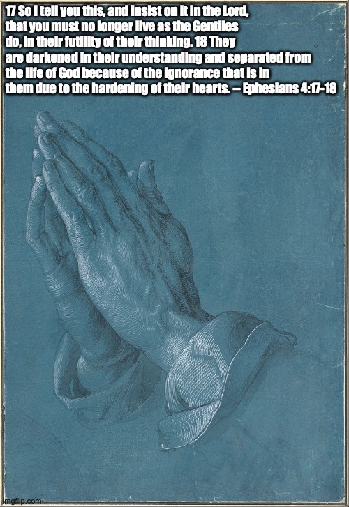 Ephesians 4:17-18 | 17 So I tell you this, and insist on it in the Lord,
that you must no longer live as the Gentiles do, in their futility of their thinking. 18 They are darkened in their understanding and separated from the life of God because of the ignorance that is in them due to the hardening of their hearts. -- Ephesians 4:17-18 | image tagged in albrecht d rer 'praying hands' 1508 | made w/ Imgflip meme maker