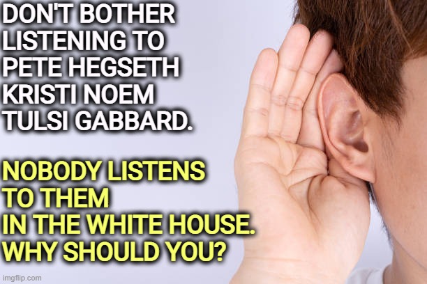 DON'T BOTHER 
LISTENING TO 
PETE HEGSETH
KRISTI NOEM
TULSI GABBARD. NOBODY LISTENS 
TO THEM 
IN THE WHITE HOUSE.
WHY SHOULD YOU? | image tagged in trump,pete hegseth,kristi noem,tulsi gabbard,white house | made w/ Imgflip meme maker