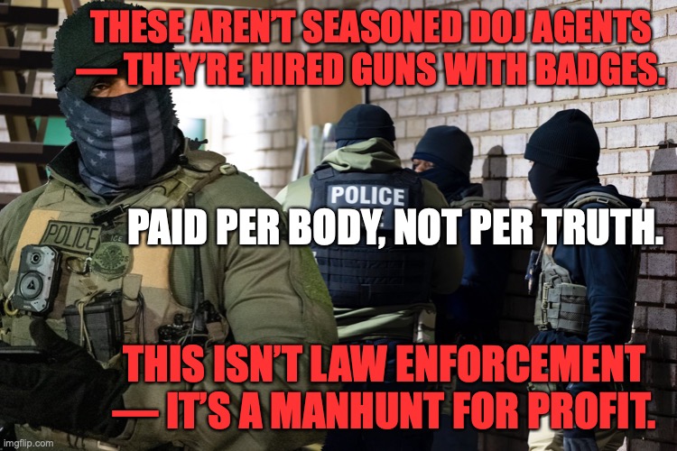 ICE Agents | THESE AREN’T SEASONED DOJ AGENTS — THEY’RE HIRED GUNS WITH BADGES. PAID PER BODY, NOT PER TRUTH. THIS ISN’T LAW ENFORCEMENT — IT’S A MANHUNT FOR PROFIT. | image tagged in donald trump,ice,doj,right wing,mercenaries,bounty hunter | made w/ Imgflip meme maker