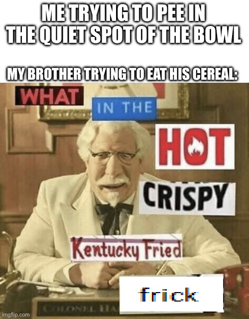 what in the hot crispy kentucky fried frick | ME TRYING TO PEE IN THE QUIET SPOT OF THE BOWL; MY BROTHER TRYING TO EAT HIS CEREAL: | image tagged in what in the hot crispy kentucky fried frick | made w/ Imgflip meme maker