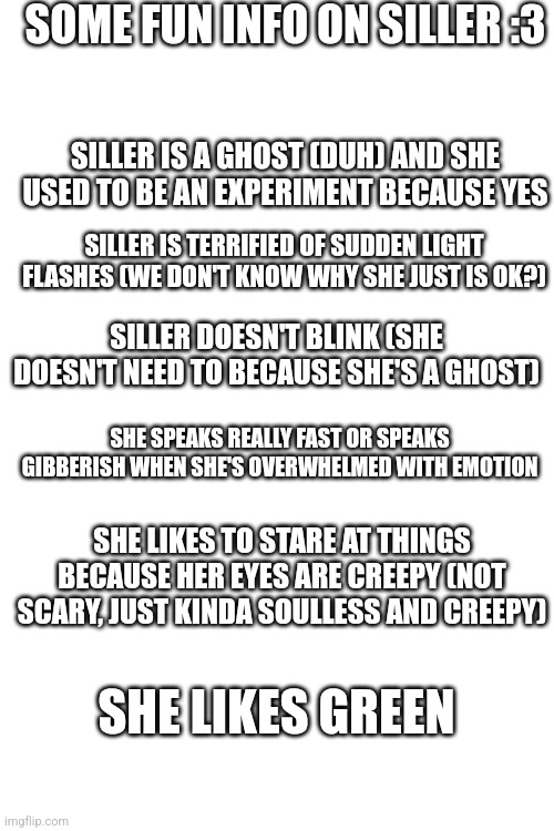 I'll do another one i just need a list of what to put in the next one | SOME FUN INFO ON SILLER :3; SILLER IS A GHOST (DUH) AND SHE USED TO BE AN EXPERIMENT BECAUSE YES; SILLER IS TERRIFIED OF SUDDEN LIGHT FLASHES (WE DON'T KNOW WHY SHE JUST IS OK?); SILLER DOESN'T BLINK (SHE DOESN'T NEED TO BECAUSE SHE'S A GHOST); SHE SPEAKS REALLY FAST OR SPEAKS GIBBERISH WHEN SHE'S OVERWHELMED WITH EMOTION; SHE LIKES TO STARE AT THINGS BECAUSE HER EYES ARE CREEPY (NOT SCARY, JUST KINDA SOULLESS AND CREEPY); SHE LIKES GREEN | image tagged in sans of topic | made w/ Imgflip meme maker