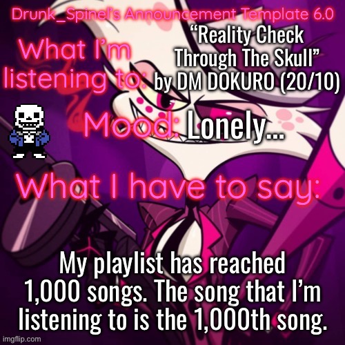 Glad to have a UT song as the 1,000th. | “Reality Check Through The Skull” by DM DOKURO (20/10); Lonely…; My playlist has reached 1,000 songs. The song that I’m listening to is the 1,000th song. | image tagged in drunk_spinel s announcement template angel_dust_ s resurgence | made w/ Imgflip meme maker