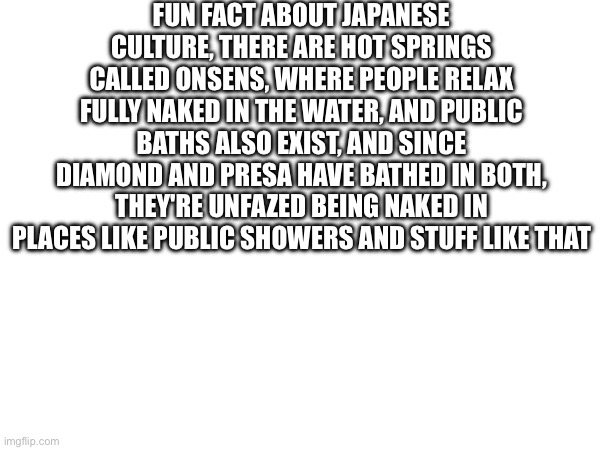 FUN FACT ABOUT JAPANESE CULTURE, THERE ARE HOT SPRINGS CALLED ONSENS, WHERE PEOPLE RELAX FULLY NAKED IN THE WATER, AND PUBLIC BATHS ALSO EXIST, AND SINCE DIAMOND AND PRESA HAVE BATHED IN BOTH, THEY'RE UNFAZED BEING NAKED IN PLACES LIKE PUBLIC SHOWERS AND STUFF LIKE THAT | made w/ Imgflip meme maker