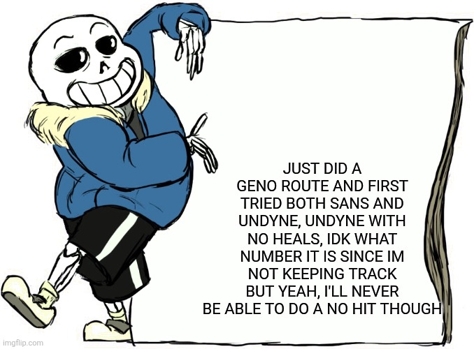 A | JUST DID A GENO ROUTE AND FIRST TRIED BOTH SANS AND UNDYNE, UNDYNE WITH NO HEALS, IDK WHAT NUMBER IT IS SINCE IM NOT KEEPING TRACK BUT YEAH, I'LL NEVER BE ABLE TO DO A NO HIT THOUGH | image tagged in sans's poster | made w/ Imgflip meme maker