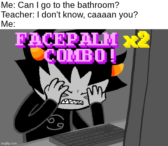 Are you kidding me?! | Me: Can I go to the bathroom?
Teacher: I don't know, caaaan you?
Me: | image tagged in facepalm x2 combo,funny,relatable,school,school meme,facepalm | made w/ Imgflip meme maker