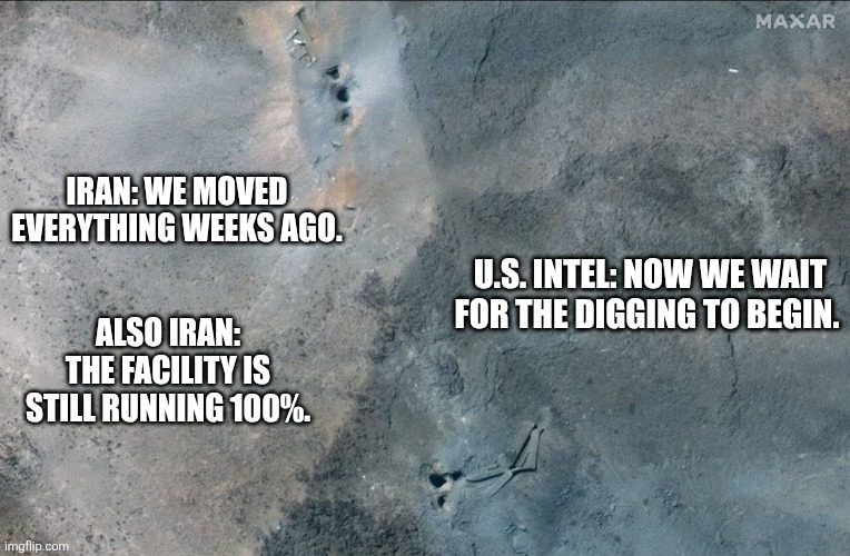 U.S. Intelligence sees everything, Iran.   EVERYTHING! | IRAN: WE MOVED EVERYTHING WEEKS AGO. U.S. INTEL: NOW WE WAIT FOR THE DIGGING TO BEGIN. ALSO IRAN: THE FACILITY IS STILL RUNNING 100%. | image tagged in memes,politics,democrats,republicans,donald trump,social media | made w/ Imgflip meme maker
