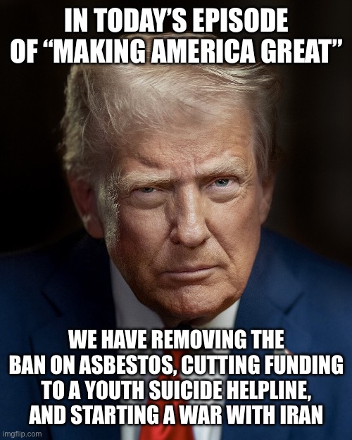 Is America great yet? | IN TODAY’S EPISODE OF “MAKING AMERICA GREAT”; WE HAVE REMOVING THE BAN ON ASBESTOS, CUTTING FUNDING TO A YOUTH SUICIDE HELPLINE, AND STARTING A WAR WITH IRAN | made w/ Imgflip meme maker