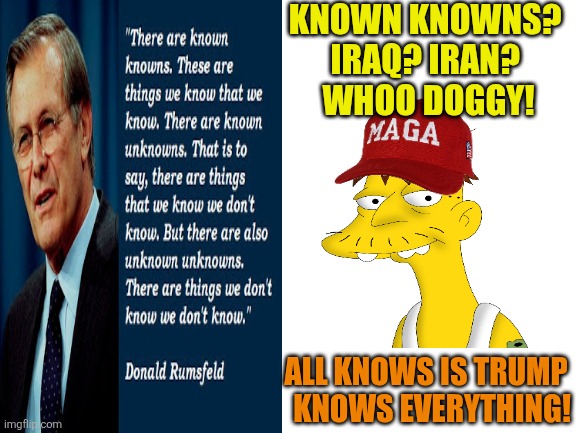 Blank White Template | KNOWN KNOWNS? 
IRAQ? IRAN? 
WHOO DOGGY! ALL KNOWS IS TRUMP 


 KNOWS EVERYTHING! | image tagged in blank white template | made w/ Imgflip meme maker