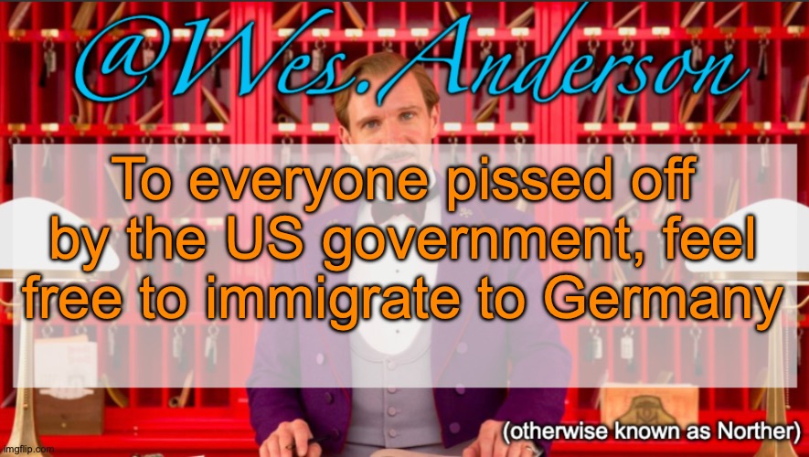 It's easy to immigrate to, it's chill with minorities, and more than 50% of Germans speak good English | To everyone pissed off by the US government, feel free to immigrate to Germany | image tagged in wes anderson temp | made w/ Imgflip meme maker
