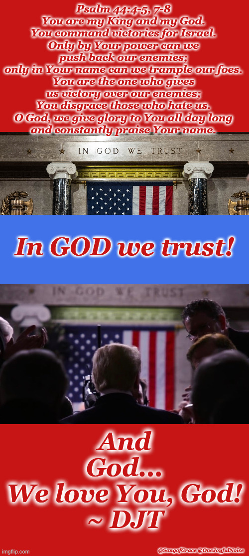 In God We Trust! | Psalm 44:4-5, 7-8
You are my King and my God. You command victories for Israel.
Only by Your power can we push back our enemies;
only in Your name can we trample our foes.
You are the one who gives us victory over our enemies; You disgrace those who hate us.
O God, we give glory to You all day long
and constantly praise Your name. In GOD we trust! And God...
We love You, God!
~ DJT; @SongofGrace @OneJoyfulNoise | made w/ Imgflip meme maker