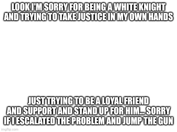 LOOK I'M SORRY FOR BEING A WHITE KNIGHT AND TRYING TO TAKE JUSTICE IN MY OWN HANDS; JUST TRYING TO BE A LOYAL FRIEND AND SUPPORT AND STAND UP FOR HIM... SORRY IF I ESCALATED THE PROBLEM AND JUMP THE GUN | made w/ Imgflip meme maker