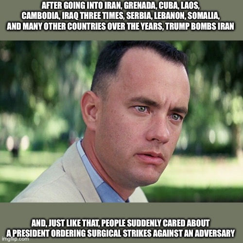 And Just Like That | AFTER GOING INTO IRAN, GRENADA, CUBA, LAOS, CAMBODIA, IRAQ THREE TIMES, SERBIA, LEBANON, SOMALIA, AND MANY OTHER COUNTRIES OVER THE YEARS, TRUMP BOMBS IRAN; AND, JUST LIKE THAT, PEOPLE SUDDENLY CARED ABOUT A PRESIDENT ORDERING SURGICAL STRIKES AGAINST AN ADVERSARY | image tagged in memes,and just like that | made w/ Imgflip meme maker