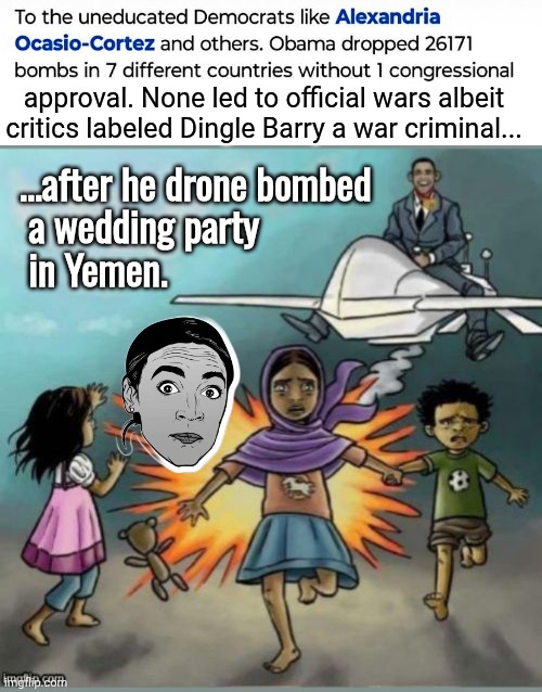 Obama dropped thousands of bombs without congressional approval | approval. None led to official wars albeit critics labeled Dingle Barry a war criminal... ...after he drone bombed
 a wedding party
 in Yemen. | image tagged in obama drone bombs,war criminal,aoc,hypocrisy | made w/ Imgflip meme maker
