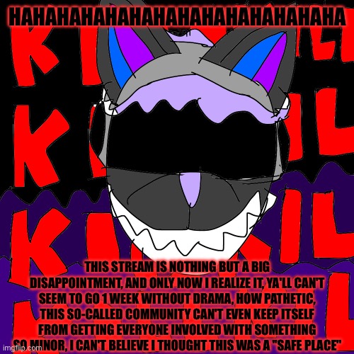I've about had it with this nonsense | HAHAHAHAHAHAHAHAHAHAHAHAHAHA; THIS STREAM IS NOTHING BUT A BIG DISAPPOINTMENT, AND ONLY NOW I REALIZE IT, YA'LL CAN'T SEEM TO GO 1 WEEK WITHOUT DRAMA, HOW PATHETIC, THIS SO-CALLED COMMUNITY CAN'T EVEN KEEP ITSELF FROM GETTING EVERYONE INVOLVED WITH SOMETHING SO MINOR, I CAN'T BELIEVE I THOUGHT THIS WAS A "SAFE PLACE" | made w/ Imgflip meme maker