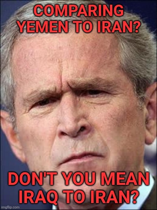 GW Bush | COMPARING YEMEN TO IRAN? DON'T YOU MEAN 
IRAQ TO IRAN? | image tagged in gw bush | made w/ Imgflip meme maker
