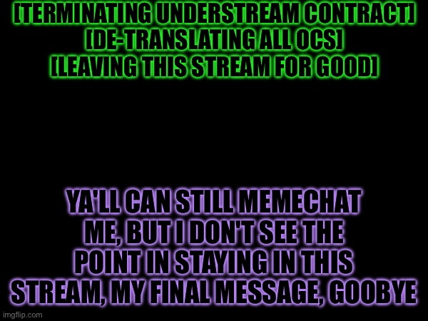 Goodbye | [TERMINATING UNDERSTREAM CONTRACT]

[DE-TRANSLATING ALL OCS]

[LEAVING THIS STREAM FOR GOOD]; YA'LL CAN STILL MEMECHAT ME, BUT I DON'T SEE THE POINT IN STAYING IN THIS STREAM, MY FINAL MESSAGE, GOOBYE | made w/ Imgflip meme maker
