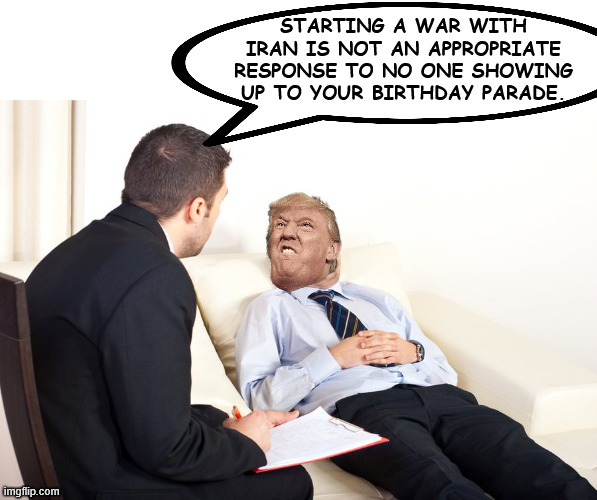 therapist couch | STARTING A WAR WITH IRAN IS NOT AN APPROPRIATE RESPONSE TO NO ONE SHOWING UP TO YOUR BIRTHDAY PARADE. | image tagged in therapist couch | made w/ Imgflip meme maker