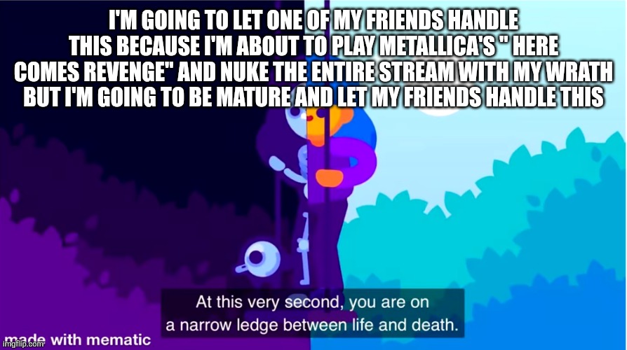 Kurzgesagt life and death | I'M GOING TO LET ONE OF MY FRIENDS HANDLE THIS BECAUSE I'M ABOUT TO PLAY METALLICA'S " HERE COMES REVENGE" AND NUKE THE ENTIRE STREAM WITH MY WRATH BUT I'M GOING TO BE MATURE AND LET MY FRIENDS HANDLE THIS | image tagged in kurzgesagt life and death | made w/ Imgflip meme maker