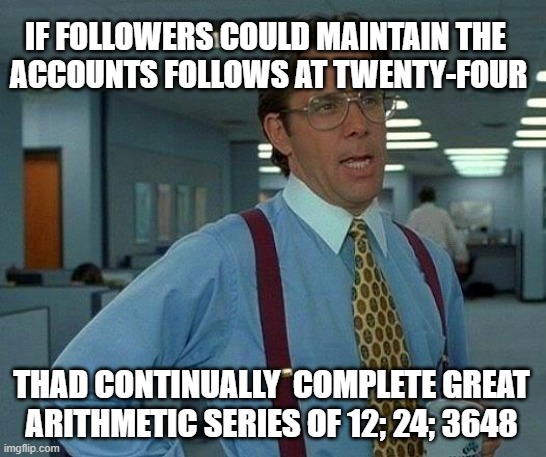 DOT DOT DOT ¬.¬.¬.¬ | IF FOLLOWERS COULD MAINTAIN THE 
ACCOUNTS FOLLOWS AT TWENTY-FOUR; THAD CONTINUALLY  COMPLETE GREAT
ARITHMETIC SERIES OF 12; 24; 3648 | image tagged in memes,that would be great,for 24_00 | made w/ Imgflip meme maker