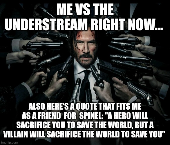 John wick 2 | ME VS THE UNDERSTREAM RIGHT NOW... ALSO HERE'S A QUOTE THAT FITS ME AS A FRIEND  FOR  SPINEL: "A HERO WILL SACRIFICE YOU TO SAVE THE WORLD, BUT A VILLAIN WILL SACRIFICE THE WORLD TO SAVE YOU" | image tagged in john wick 2 | made w/ Imgflip meme maker