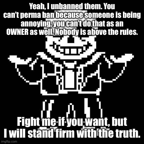 You know the rules and so do I, you can’t do that.
(Following in System's footsteps, I see) (Following reason this time.) | Yeah, I unbanned them. You can’t perma ban because someone is being annoying, you can’t do that as an OWNER as well. Nobody is above the rules. Fight me if you want, but I will stand firm with the truth. | image tagged in sans undertale | made w/ Imgflip meme maker