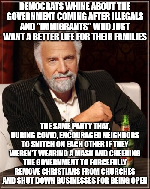 You have no business whining about ILLEGAL INVADERS being deported by the federal government. You people have blood on your hand | DEMOCRATS WHINE ABOUT THE GOVERNMENT COMING AFTER ILLEGALS AND "IMMIGRANTS" WHO JUST WANT A BETTER LIFE FOR THEIR FAMILIES; THE SAME PARTY THAT, DURING COVID, ENCOURAGED NEIGHBORS TO SNITCH ON EACH OTHER IF THEY WEREN'T WEARING A MASK AND CHEERING THE GOVERNMENT TO FORCEFULLY REMOVE CHRISTIANS FROM CHURCHES AND SHUT DOWN BUSINESSES FOR BEING OPEN | image tagged in memes,the most interesting man in the world,covid,maga,illegal aliens | made w/ Imgflip meme maker