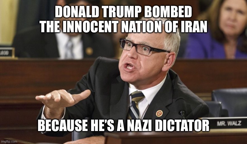 Tim Walz | DONALD TRUMP BOMBED THE INNOCENT NATION OF IRAN; BECAUSE HE’S A NAZI DICTATOR | image tagged in tim walz,stupid liberals,triggered liberal,woke,progressives,communists | made w/ Imgflip meme maker