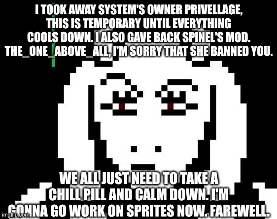 Either I'll give her back owner or someone else will in the morning. | I TOOK AWAY SYSTEM'S OWNER PRIVELLAGE, THIS IS TEMPORARY UNTIL EVERYTHING COOLS DOWN. I ALSO GAVE BACK SPINEL'S MOD. THE_ONE_ABOVE_ALL, I'M SORRY THAT SHE BANNED YOU. WE ALL JUST NEED TO TAKE A CHILL PILL AND CALM DOWN. I'M GONNA GO WORK ON SPRITES NOW. FAREWELL. | image tagged in undertale - toriel,announcement | made w/ Imgflip meme maker