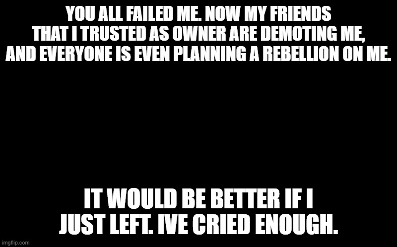 not even fish is here to support me. goodbye | YOU ALL FAILED ME. NOW MY FRIENDS THAT I TRUSTED AS OWNER ARE DEMOTING ME, AND EVERYONE IS EVEN PLANNING A REBELLION ON ME. IT WOULD BE BETTER IF I JUST LEFT. IVE CRIED ENOUGH. | image tagged in black screen | made w/ Imgflip meme maker