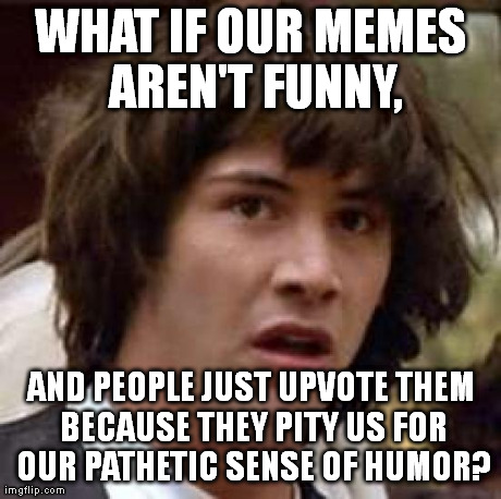 I think I've figured it out. | WHAT IF OUR MEMES AREN'T FUNNY, AND PEOPLE JUST UPVOTE THEM BECAUSE THEY PITY US FOR OUR PATHETIC SENSE OF HUMOR? | image tagged in memes,conspiracy keanu | made w/ Imgflip meme maker