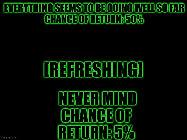 [Sending File...] | EVERYTHING SEEMS TO BE GOING WELL SO FAR

CHANCE OF RETURN: 50%; [REFRESHING]; NEVER MIND

CHANCE OF RETURN: 5% | image tagged in i'm watching ya'll | made w/ Imgflip meme maker