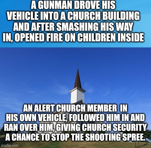 A GUNMAN DROVE HIS VEHICLE INTO A CHURCH BUILDING AND AFTER SMASHING HIS WAY IN, OPENED FIRE ON CHILDREN INSIDE; AN ALERT CHURCH MEMBER  IN HIS OWN VEHICLE, FOLLOWED HIM IN AND RAN OVER HIM, GIVING CHURCH SECURITY A CHANCE TO STOP THE SHOOTING SPREE. | image tagged in blue background 42,small church | made w/ Imgflip meme maker