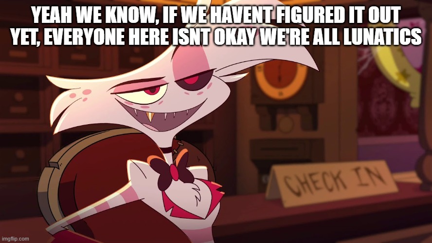 Hazbin Hotel - Angel Dust | YEAH WE KNOW, IF WE HAVENT FIGURED IT OUT YET, EVERYONE HERE ISNT OKAY WE'RE ALL LUNATICS | image tagged in hazbin hotel - angel dust | made w/ Imgflip meme maker