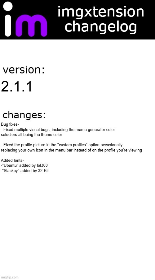 imgxtension changelog | 2.1.1; Bug fixes-

- Fixed multiple visual bugs, including the meme generator color selectors all being the theme color
 
- Fixed the profile picture in the "custom profiles" option occasionally 
replacing your own icon in the menu bar instead of on the profile you're viewing
 
Added fonts-
-"Ubuntu" added by lol300
-"Slackey" added by 32-Bit | image tagged in imgxtension changelog | made w/ Imgflip meme maker