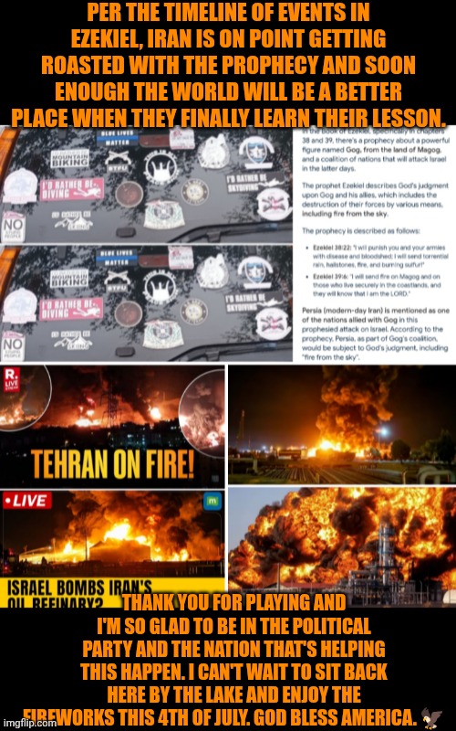 Funny | PER THE TIMELINE OF EVENTS IN EZEKIEL, IRAN IS ON POINT GETTING ROASTED WITH THE PROPHECY AND SOON ENOUGH THE WORLD WILL BE A BETTER PLACE WHEN THEY FINALLY LEARN THEIR LESSON. THANK YOU FOR PLAYING AND I'M SO GLAD TO BE IN THE POLITICAL PARTY AND THE NATION THAT'S HELPING THIS HAPPEN. I CAN'T WAIT TO SIT BACK HERE BY THE LAKE AND ENJOY THE FIREWORKS THIS 4TH OF JULY. GOD BLESS AMERICA. 🦅 | image tagged in funny,america,eagle,apocalypse,iran,4th of july | made w/ Imgflip meme maker