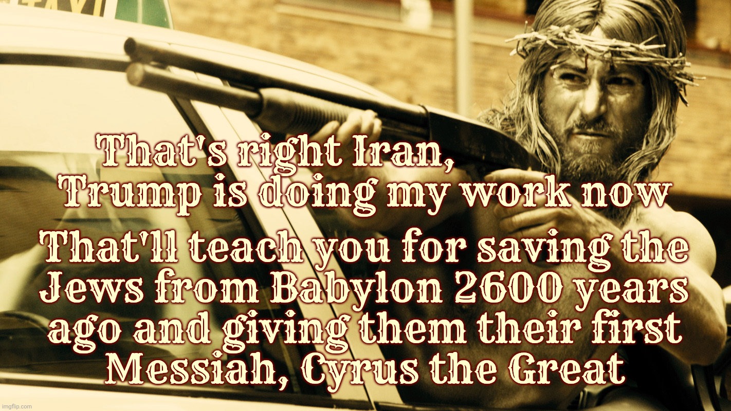 That's right Iran,                  
Trump is doing my work now; That'll teach you for saving the
Jews from Babylon 2600 years
ago and giving them their first
Messiah, Cyrus the Great | made w/ Imgflip meme maker