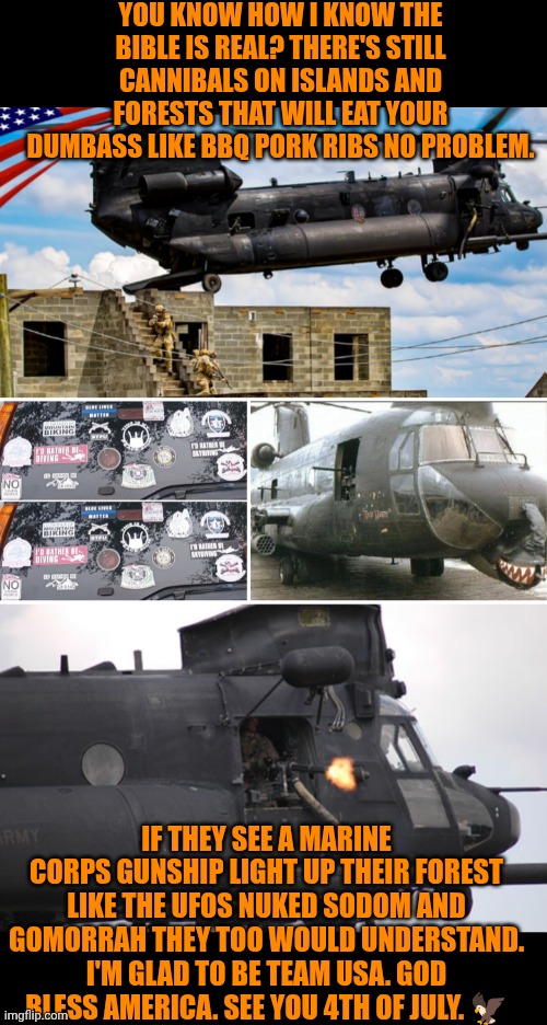 Funny | YOU KNOW HOW I KNOW THE BIBLE IS REAL? THERE'S STILL CANNIBALS ON ISLANDS AND FORESTS THAT WILL EAT YOUR DUMBASS LIKE BBQ PORK RIBS NO PROBLEM. IF THEY SEE A MARINE CORPS GUNSHIP LIGHT UP THEIR FOREST LIKE THE UFOS NUKED SODOM AND GOMORRAH THEY TOO WOULD UNDERSTAND. I'M GLAD TO BE TEAM USA. GOD BLESS AMERICA. SEE YOU 4TH OF JULY. 🦅 | image tagged in funny,the bible,reality,cannibals,usmc,usa | made w/ Imgflip meme maker
