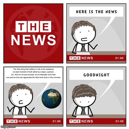 News of the Universe | The Only thing that matters in Life is the resistance on each moment of truth either by a topic, a person, etc. And it’s not just yourself, you’re basically more than one and we God can appreciate the hard work done in this universe. | image tagged in the news | made w/ Imgflip meme maker