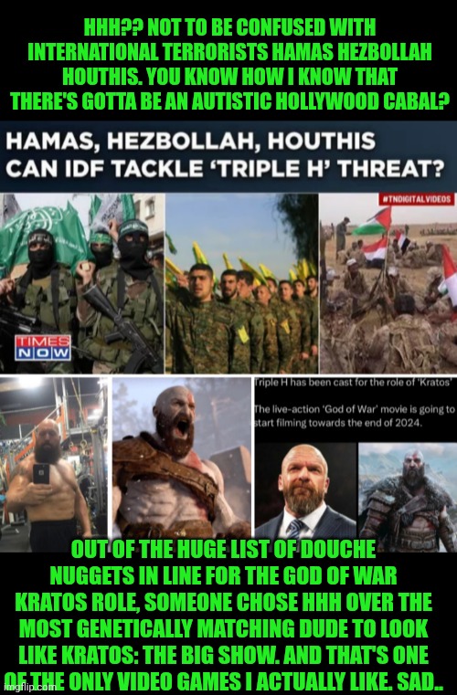 Funny | HHH?? NOT TO BE CONFUSED WITH INTERNATIONAL TERRORISTS HAMAS HEZBOLLAH HOUTHIS. YOU KNOW HOW I KNOW THAT THERE'S GOTTA BE AN AUTISTIC HOLLYWOOD CABAL? OUT OF THE HUGE LIST OF DOUCHE NUGGETS IN LINE FOR THE GOD OF WAR KRATOS ROLE, SOMEONE CHOSE HHH OVER THE MOST GENETICALLY MATCHING DUDE TO LOOK LIKE KRATOS: THE BIG SHOW. AND THAT'S ONE OF THE ONLY VIDEO GAMES I ACTUALLY LIKE. SAD.. | image tagged in funny,video games,god of war,big show,hollywood,douche | made w/ Imgflip meme maker