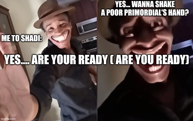 Are you ready | YES... WANNA SHAKE A POOR PRIMORDIAL'S HAND? ME TO SHADI:; YES.... ARE YOUR READY ( ARE YOU READY) | image tagged in are you ready | made w/ Imgflip meme maker