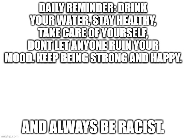 keep your head up, you got this. | DAILY REMINDER: DRINK YOUR WATER, STAY HEALTHY, TAKE CARE OF YOURSELF, DONT LET ANYONE RUIN YOUR MOOD. KEEP BEING STRONG AND HAPPY. AND ALWAYS BE RACIST. | made w/ Imgflip meme maker