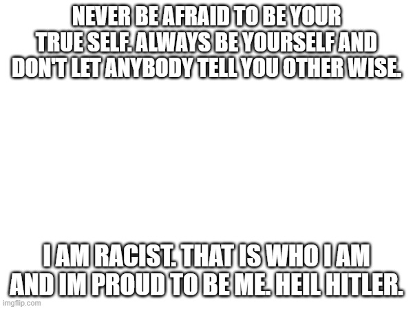 NEVER BE AFRAID TO BE YOUR TRUE SELF. ALWAYS BE YOURSELF AND DON'T LET ANYBODY TELL YOU OTHER WISE. I AM RACIST. THAT IS WHO I AM AND IM PROUD TO BE ME. HEIL HITLER. | made w/ Imgflip meme maker