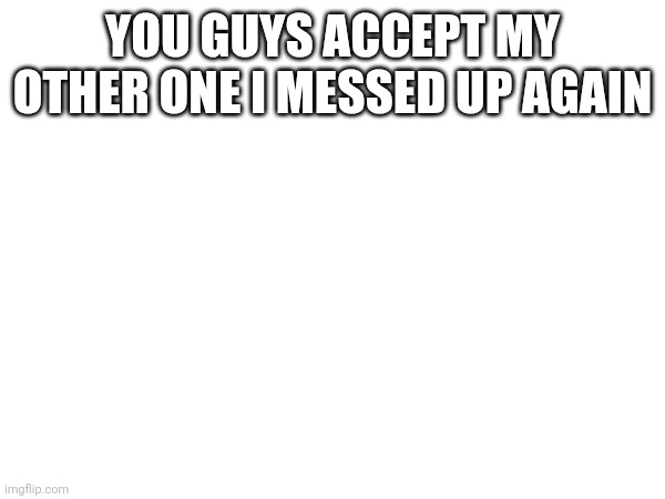 YOU GUYS ACCEPT MY OTHER ONE I MESSED UP AGAIN | made w/ Imgflip meme maker