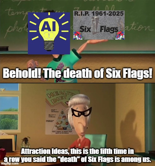 The "Death" of Six Flags | Behold! The death of Six Flags! Attraction Ideas, this is the fifth time in a row you said the "death" of Six Flags is among us. | image tagged in this is the seventh week in a row blank,six flags,amusement park,jimmy neutron,theme park,roller coaster | made w/ Imgflip meme maker