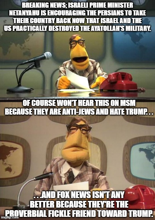 About MSM and Fox News during this period. | BREAKING NEWS; ISRAELI PRIME MINISTER NETANYAHU IS ENCOURAGING THE PERSIANS TO TAKE THEIR COUNTRY BACK NOW THAT ISRAEL AND THE US PRACTICALLY DESTROYED THE AYATOLLAH'S MILITARY. OF COURSE WON'T HEAR THIS ON MSM BECAUSE THEY ARE ANTI-JEWS AND HATE TRUMP. . . . . .AND FOX NEWS ISN'T ANY BETTER BECAUSE THEY'RE THE PROVERBIAL FICKLE FRIEND TOWARD TRUMP. | image tagged in muppet news flash,iran,msm,politics,israel,political meme | made w/ Imgflip meme maker